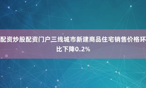 配资炒股配资门户三线城市新建商品住宅销售价格环比下降0.2%