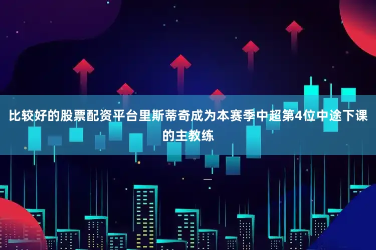 比较好的股票配资平台里斯蒂奇成为本赛季中超第4位中途下课的主教练