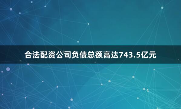 合法配资公司负债总额高达743.5亿元