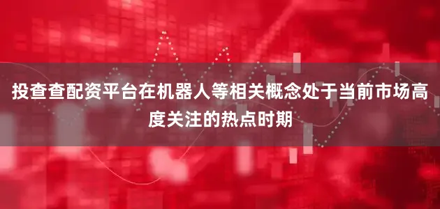 投查查配资平台在机器人等相关概念处于当前市场高度关注的热点时期