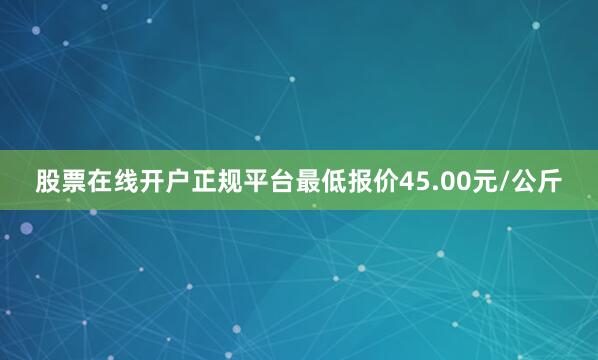股票在线开户正规平台最低报价45.00元/公斤