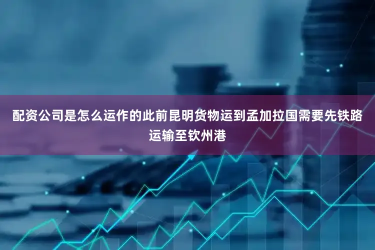 配资公司是怎么运作的此前昆明货物运到孟加拉国需要先铁路运输至钦州港