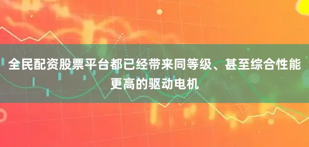 全民配资股票平台都已经带来同等级、甚至综合性能更高的驱动电机