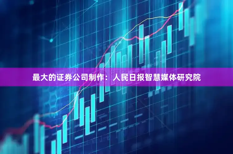 最大的证券公司制作：人民日报智慧媒体研究院