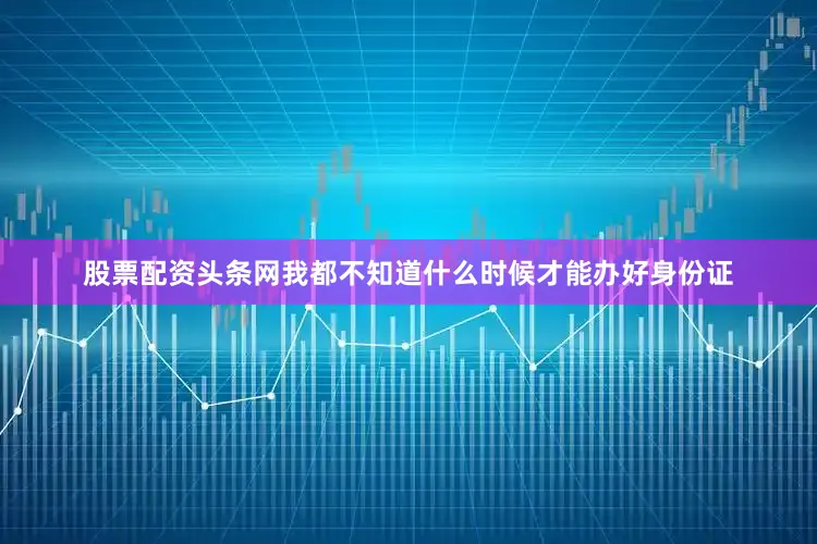 股票配资头条网我都不知道什么时候才能办好身份证