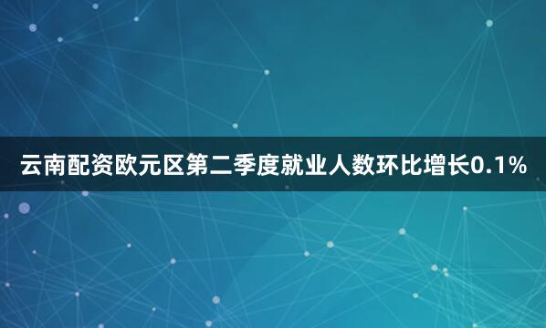 云南配资欧元区第二季度就业人数环比增长0.1%