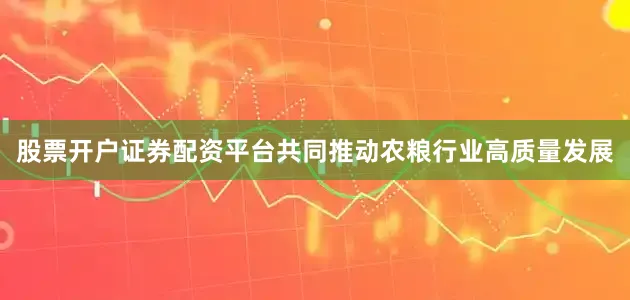 股票开户证券配资平台共同推动农粮行业高质量发展