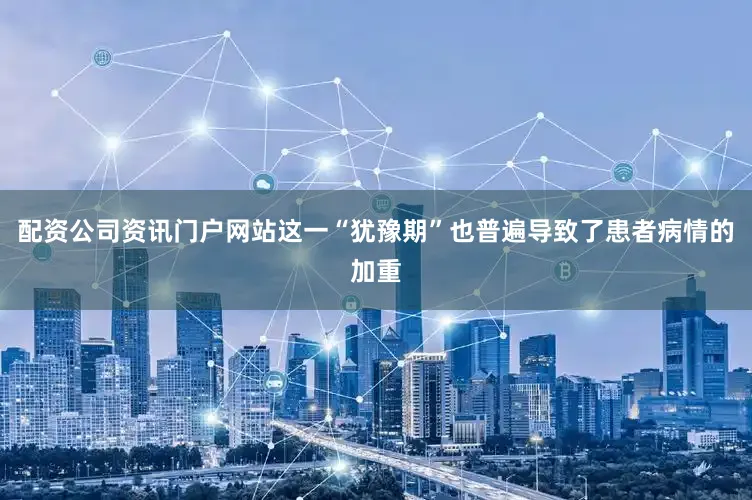 配资公司资讯门户网站这一“犹豫期”也普遍导致了患者病情的加重