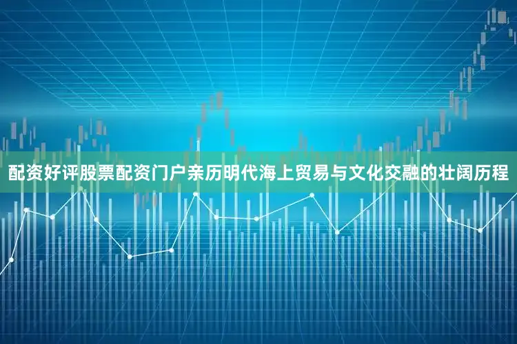 配资好评股票配资门户亲历明代海上贸易与文化交融的壮阔历程