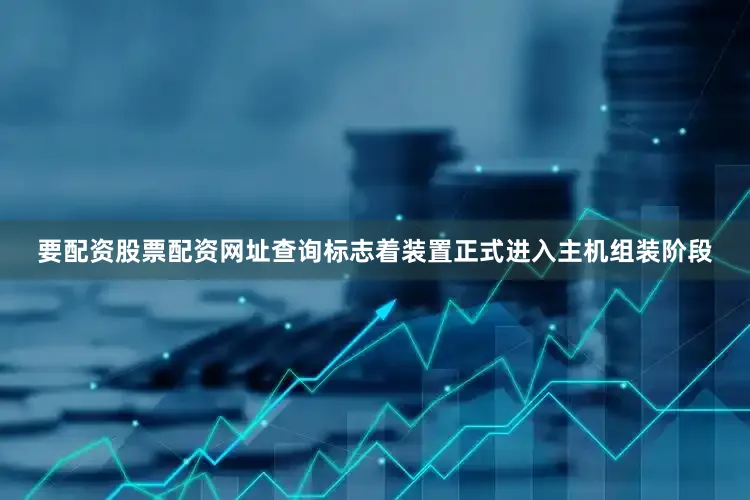 要配资股票配资网址查询标志着装置正式进入主机组装阶段