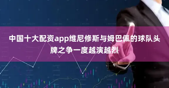 中国十大配资app维尼修斯与姆巴佩的球队头牌之争一度越演越烈