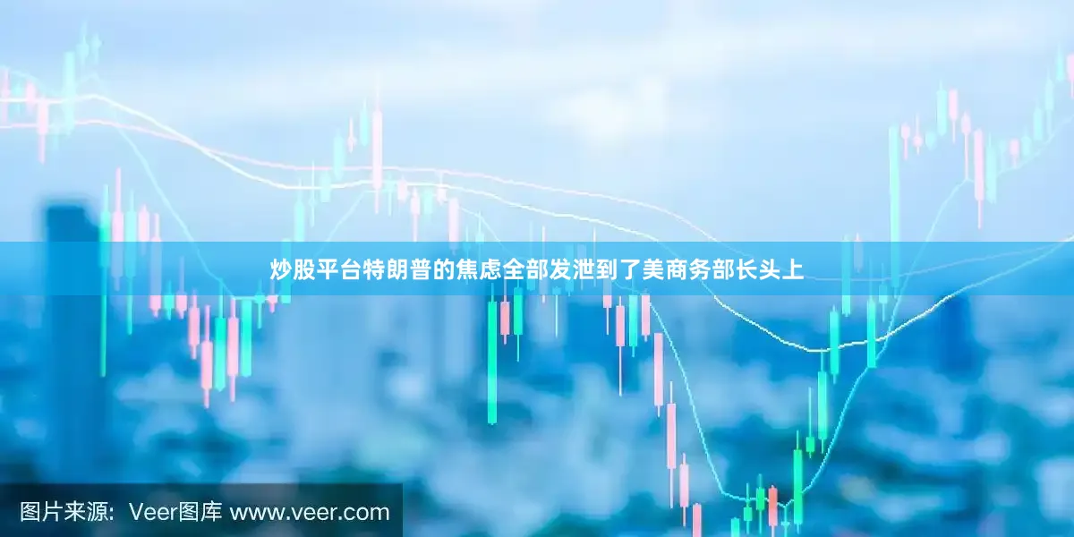 炒股平台特朗普的焦虑全部发泄到了美商务部长头上