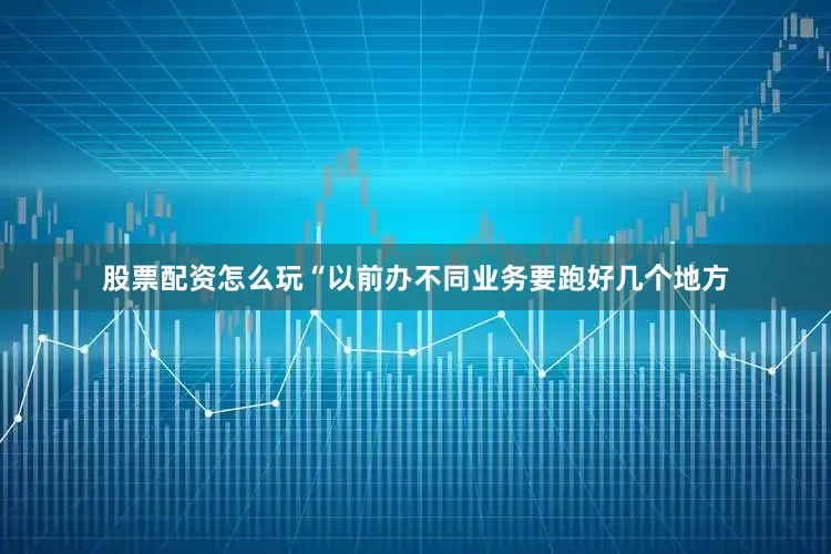 股票配资怎么玩“以前办不同业务要跑好几个地方